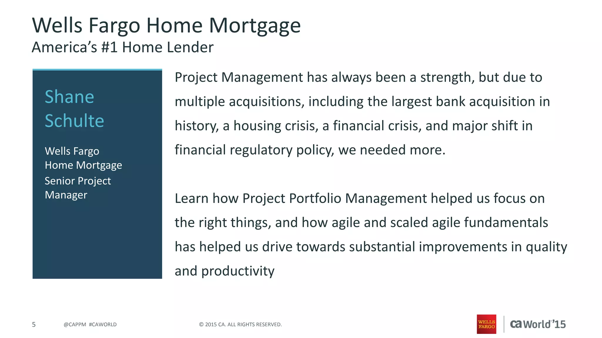 5 © 2015 CA. ALL RIGHTS RESERVED.@CAPPM #CAWORLD
Wells Fargo Home Mortgage
America’s #1 Home Lender
Project Management has always been a strength, but due to
multiple acquisitions, including the largest bank acquisition in
history, a housing crisis, a financial crisis, and major shift in
financial regulatory policy, we needed more.
Learn how Project Portfolio Management helped us focus on
the right things, and how agile and scaled agile fundamentals
has helped us drive towards substantial improvements in quality
and productivity
Shane
Schulte
Wells Fargo
Home Mortgage
Senior Project
Manager
 