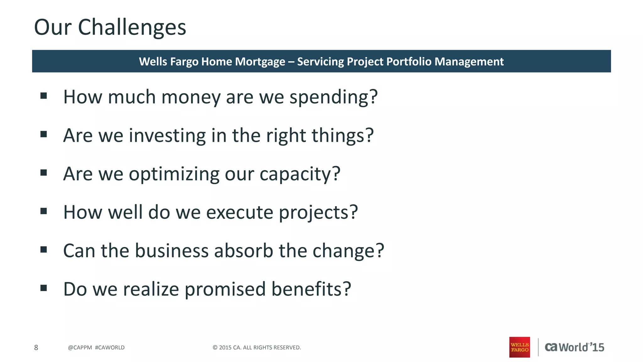 8 © 2015 CA. ALL RIGHTS RESERVED.@CAPPM #CAWORLD
Our Challenges
 How much money are we spending?
 Are we investing in the right things?
 Are we optimizing our capacity?
 How well do we execute projects?
 Can the business absorb the change?
 Do we realize promised benefits?
Wells Fargo Home Mortgage – Servicing Project Portfolio Management
 
