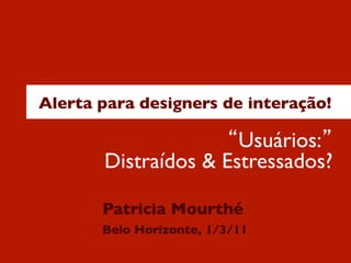 Alerta para designers de interação! 
“Usuários:” 
Distraídos & Estressados? 
Patricia Mourthé 
Belo Horizonte, 1/3/11 
 