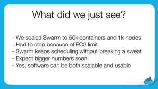 - We scaled Swarm to 50k containers and 1k nodes
- Had to stop because of EC2 limit
- Swarm keeps scheduling without breaking a sweat
- Expect bigger numbers soon
- Yes, software can be both scalable and usable
What did we just see?
 