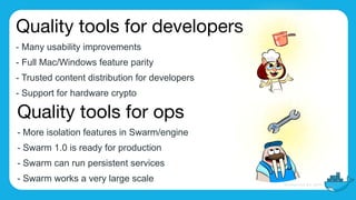 Quality tools for developers

- Many usability improvements
- Full Mac/Windows feature parity
- Trusted content distribution for developers
- Support for hardware crypto
Quality tools for ops

- More isolation features in Swarm/engine
- Swarm 1.0 is ready for production
- Swarm can run persistent services
- Swarm works a very large scale
 