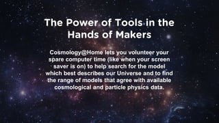 The Power of Tools in the
Hands of Makers
Cosmology@Home lets you volunteer your
spare computer time (like when your screen
saver is on) to help search for the model
which best describes our Universe and to find
the range of models that agree with available
cosmological and particle physics data.
 