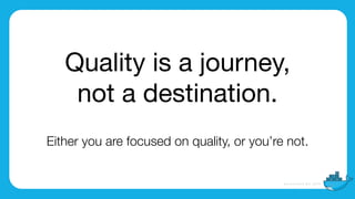 Quality is a journey,

not a destination.
Either you are focused on quality, or you’re not.
 