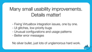 Many small usability improvements.
Details matter!
- Fixing Virtualbox integration issues, one by one.
- UI glitches, low priority bugs
- Unusual conﬁgurations and usage patterns
- Better error messages
 
No silver bullet, just lots of unglamorous hard work.
 