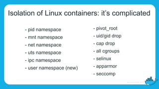 Isolation of Linux containers: it’s complicated
- pid namespace
- mnt namespace
- net namespace
- uts namespace
- ipc namespace
- user namespace (new)
- pivot_root
- uid/gid drop
- cap drop
- all cgroups
- selinux
- apparmor
- seccomp
 