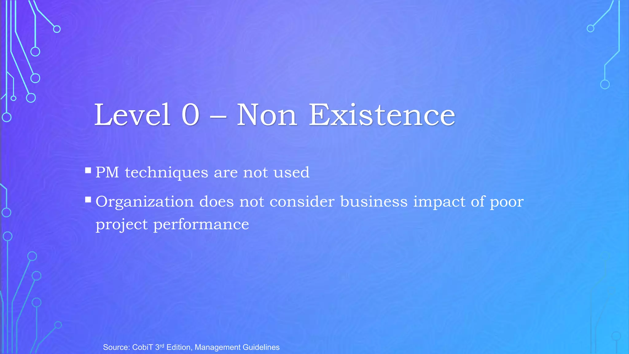 PM techniques are not used
Organization does not consider business impact of poor
project performance
Source: CobiT 3rd Edition, Management Guidelines
Level 0 – Non Existence
 