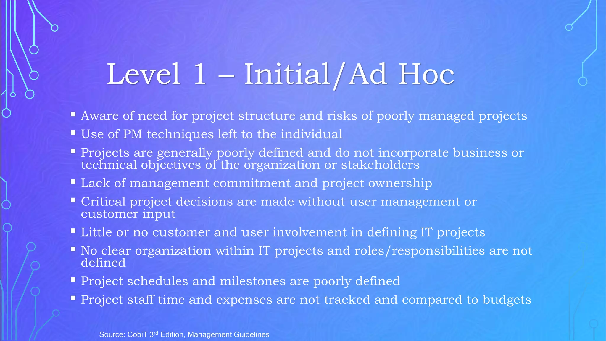  Aware of need for project structure and risks of poorly managed projects
 Use of PM techniques left to the individual
 Projects are generally poorly defined and do not incorporate business or
technical objectives of the organization or stakeholders
 Lack of management commitment and project ownership
 Critical project decisions are made without user management or
customer input
 Little or no customer and user involvement in defining IT projects
 No clear organization within IT projects and roles/responsibilities are not
defined
 Project schedules and milestones are poorly defined
 Project staff time and expenses are not tracked and compared to budgets
Source: CobiT 3rd Edition, Management Guidelines
Level 1 – Initial/Ad Hoc
 