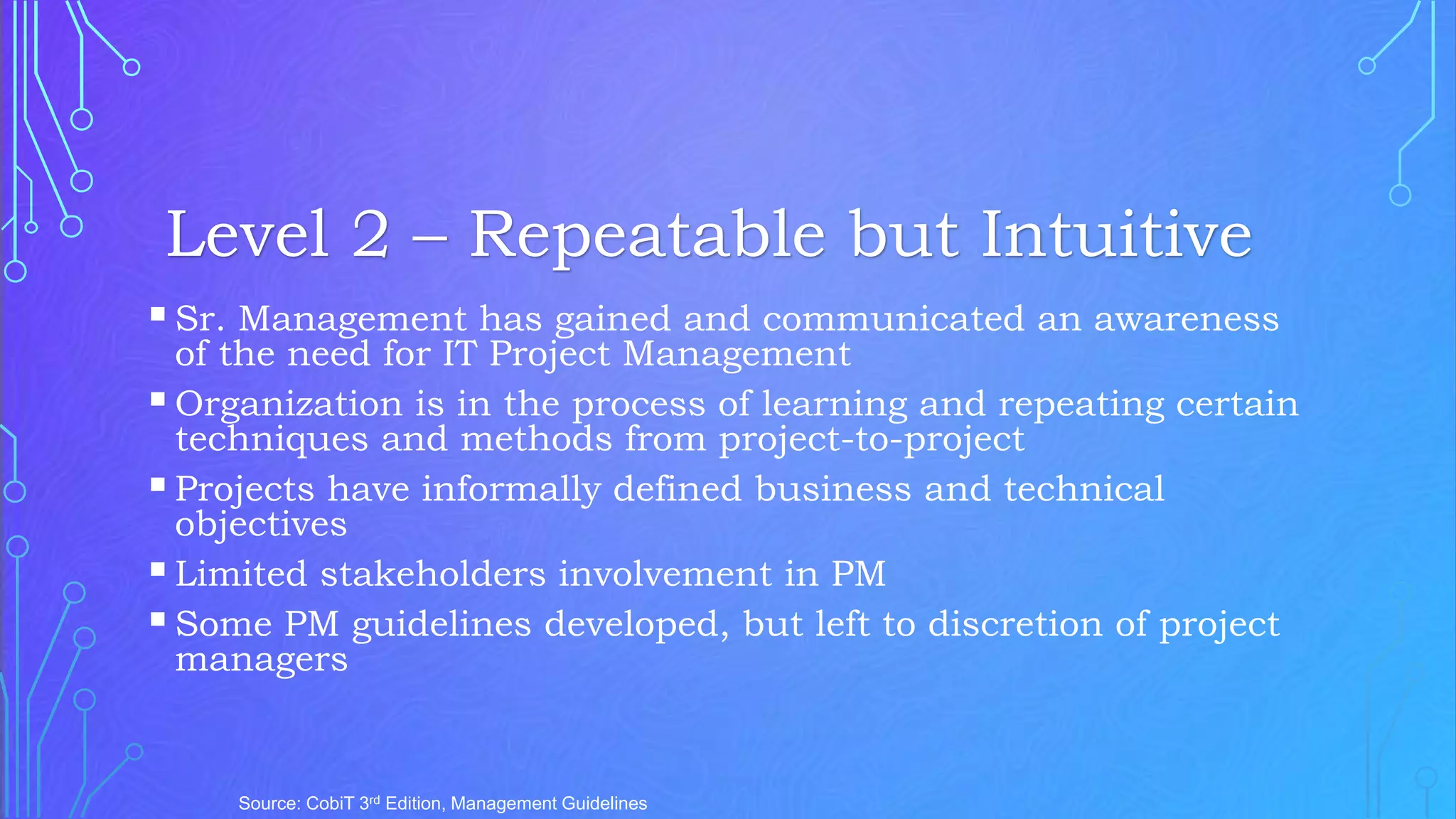 Sr. Management has gained and communicated an awareness
of the need for IT Project Management
Organization is in the process of learning and repeating certain
techniques and methods from project-to-project
Projects have informally defined business and technical
objectives
Limited stakeholders involvement in PM
Some PM guidelines developed, but left to discretion of project
managers
Source: CobiT 3rd Edition, Management Guidelines
Level 2 – Repeatable but Intuitive
 