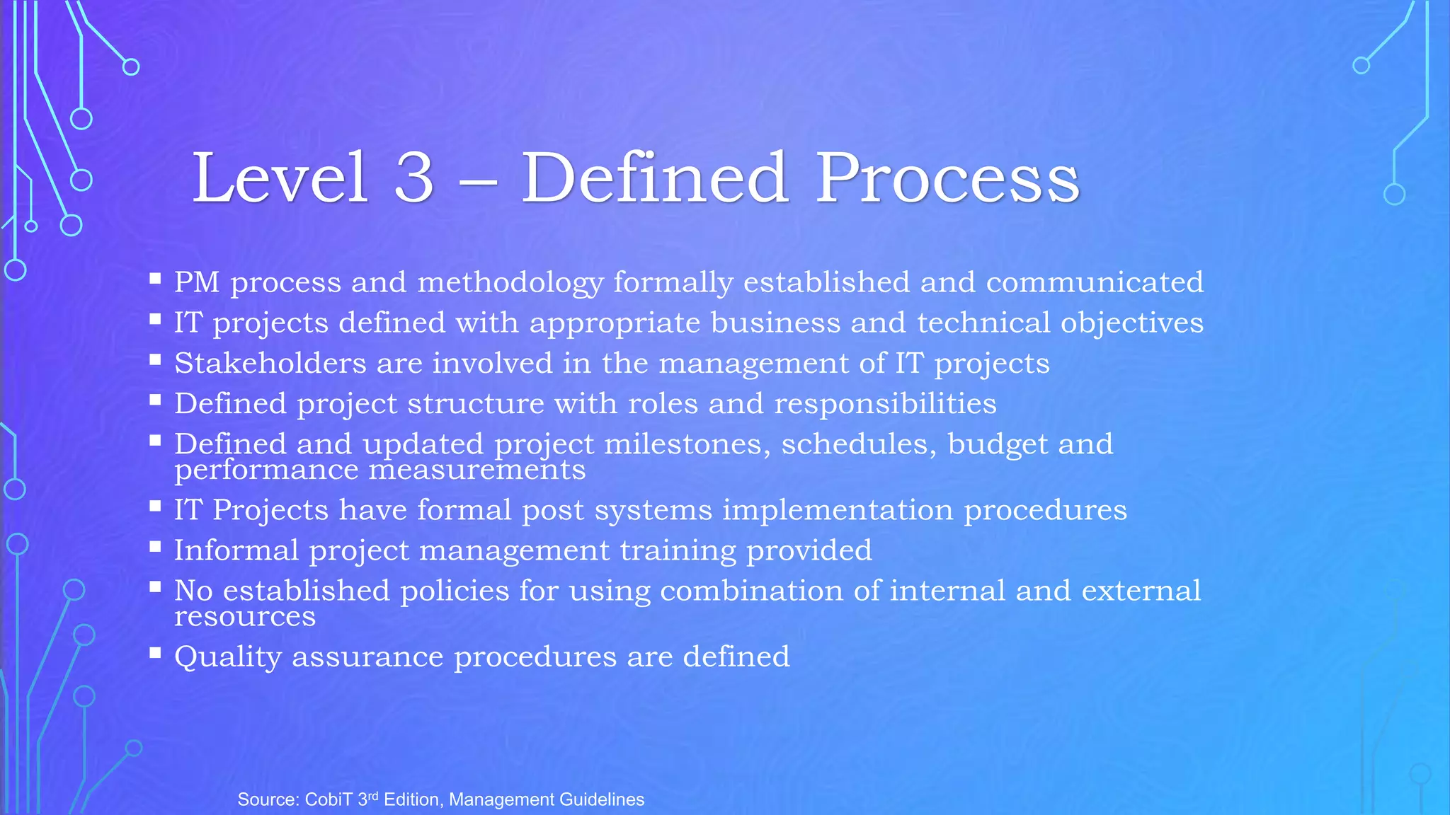  PM process and methodology formally established and communicated
 IT projects defined with appropriate business and technical objectives
 Stakeholders are involved in the management of IT projects
 Defined project structure with roles and responsibilities
 Defined and updated project milestones, schedules, budget and
performance measurements
 IT Projects have formal post systems implementation procedures
 Informal project management training provided
 No established policies for using combination of internal and external
resources
 Quality assurance procedures are defined
Source: CobiT 3rd Edition, Management Guidelines
Level 3 – Defined Process
 