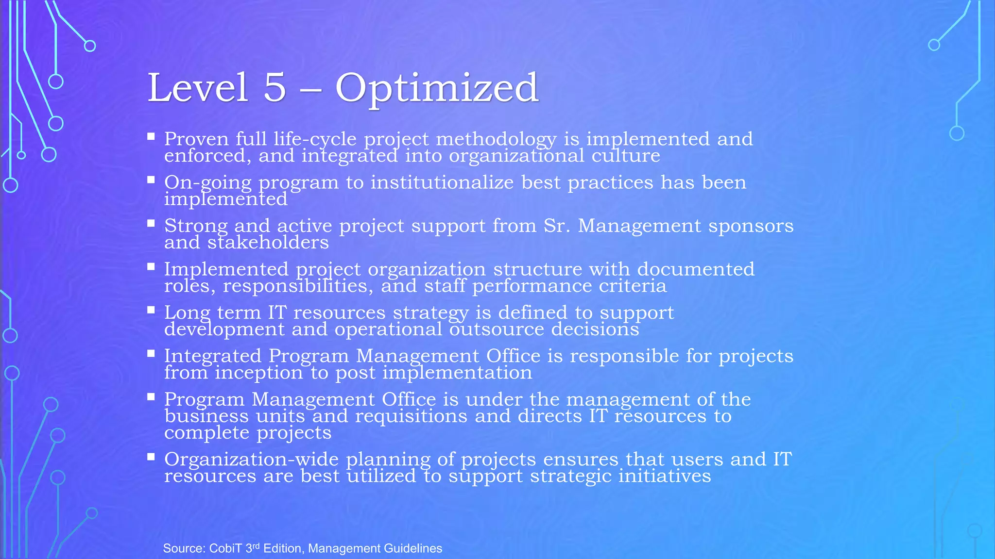  Proven full life-cycle project methodology is implemented and
enforced, and integrated into organizational culture
 On-going program to institutionalize best practices has been
implemented
 Strong and active project support from Sr. Management sponsors
and stakeholders
 Implemented project organization structure with documented
roles, responsibilities, and staff performance criteria
 Long term IT resources strategy is defined to support
development and operational outsource decisions
 Integrated Program Management Office is responsible for projects
from inception to post implementation
 Program Management Office is under the management of the
business units and requisitions and directs IT resources to
complete projects
 Organization-wide planning of projects ensures that users and IT
resources are best utilized to support strategic initiatives
Source: CobiT 3rd Edition, Management Guidelines
Level 5 – Optimized
 