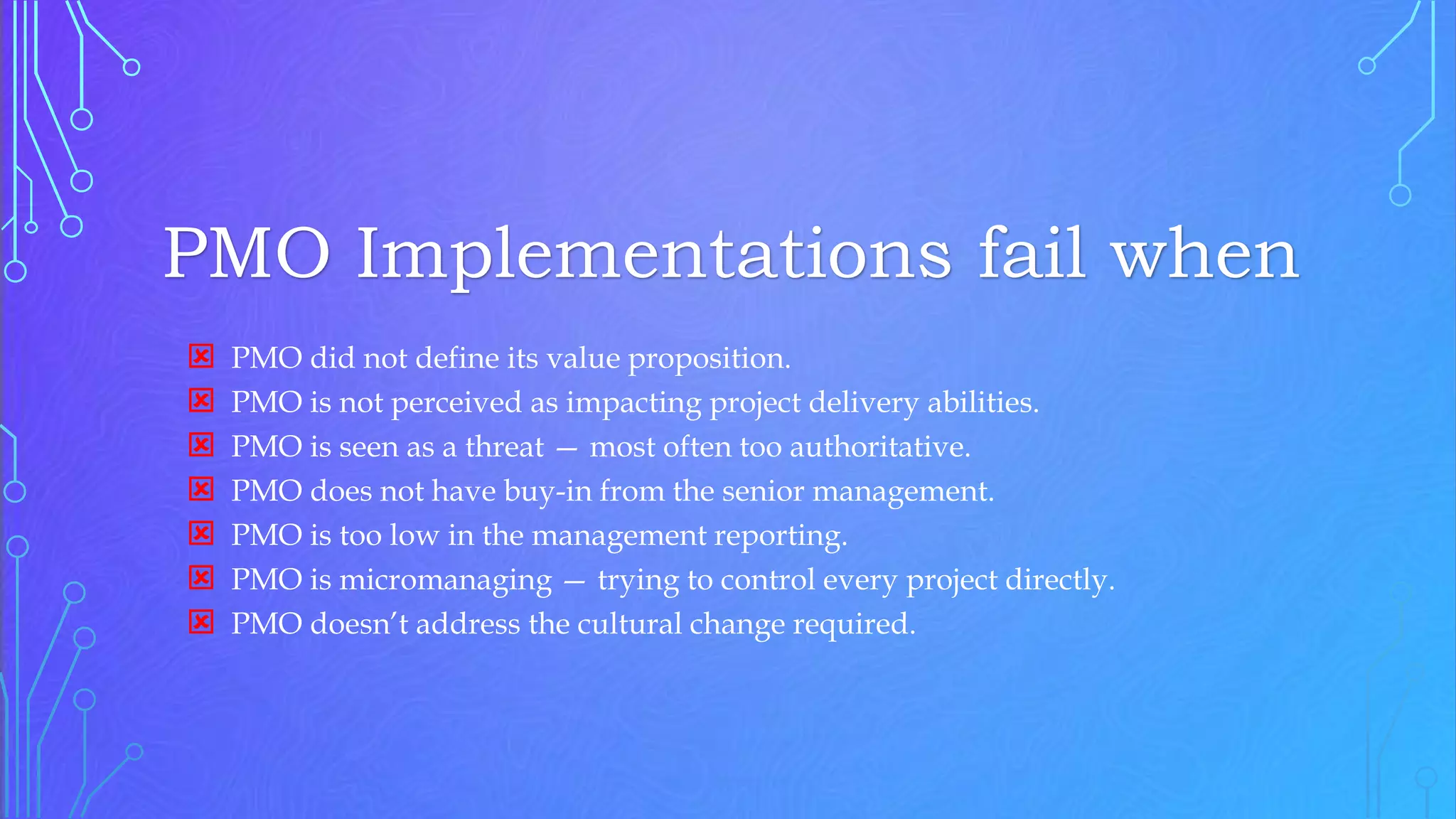 PMO Implementations fail when
 PMO did not define its value proposition.
 PMO is not perceived as impacting project delivery abilities.
 PMO is seen as a threat — most often too authoritative.
 PMO does not have buy-in from the senior management.
 PMO is too low in the management reporting.
 PMO is micromanaging — trying to control every project directly.
 PMO doesn’t address the cultural change required.
 