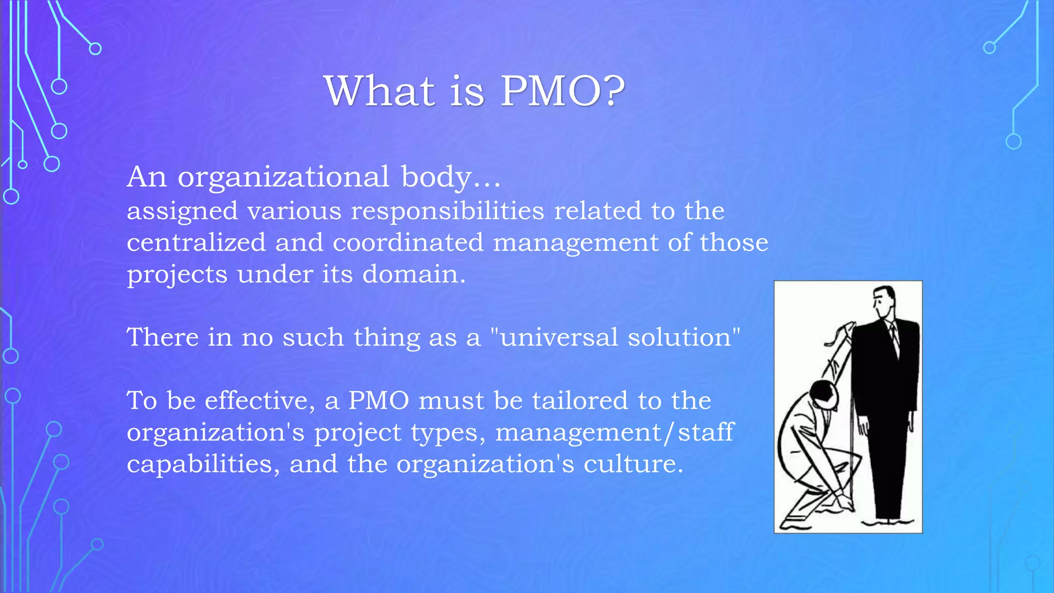 An organizational body…
assigned various responsibilities related to the
centralized and coordinated management of those
projects under its domain.
There in no such thing as a "universal solution"
To be effective, a PMO must be tailored to the
organization's project types, management/staff
capabilities, and the organization's culture.
What is PMO?
 