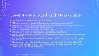  Formal and standardized project metrics
 PM measure and evaluated throughout organization not just IT
 PM process enhancement formalized and communicated, and project team
members are trained on all enhancements
 Risk management performed as part of PM
 Stakeholders actively participate in projects or lead them
 Project milestones and criteria for evaluating success at each milestones are
established
 Value and risk are measured and managed prior to, during, and after project
completion
 Management has established a program management function within IT
 Projects are defined, staffed, and managed to address organizational goals,
rather than only IT specific ones.
Source: CobiT 3rd Edition, Management Guidelines
Level 4 – Managed and Measurable
 