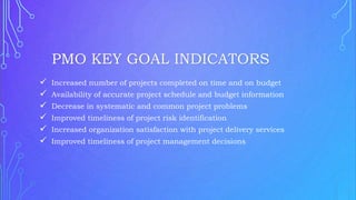  Increased number of projects completed on time and on budget
 Availability of accurate project schedule and budget information
 Decrease in systematic and common project problems
 Improved timeliness of project risk identification
 Increased organization satisfaction with project delivery services
 Improved timeliness of project management decisions
PMO KEY GOAL INDICATORS
 