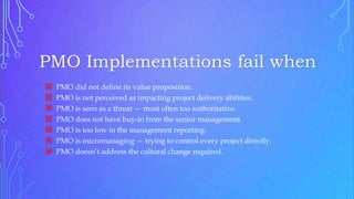 PMO Implementations fail when
 PMO did not define its value proposition.
 PMO is not perceived as impacting project delivery abilities.
 PMO is seen as a threat — most often too authoritative.
 PMO does not have buy-in from the senior management.
 PMO is too low in the management reporting.
 PMO is micromanaging — trying to control every project directly.
 PMO doesn’t address the cultural change required.
 