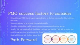  Establishing a PMO that brings recognized value in the first six months of its existence
is critical.
 Recommendation to go beyond the original models.
 Consider establishing visible value to senior management from the get-go.
 Go after the low-hanging fruit that helps everyone win and the PMO will be on its way.
 Avoid being perceived as sitting in the "Ivory Tower of Project Management Excellence".
 Build a PMO that will "Deliver Value Now."
PMO success factors to consider
Path Forward
 