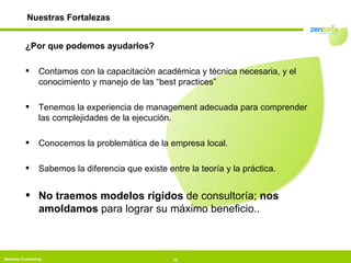 ¿Por que podemos ayudarlos? Contamos con la capacitación académica y técnica necesaria, y el conocimiento y manejo de las “best practices” Tenemos la experiencia de management adecuada para comprender las complejidades de la ejecución. Conocemos la problemática de la empresa local. Sabemos la diferencia que existe entre la teoría y la práctica. No traemos modelos rígidos  de consultoría;  nos amoldamos  para lograr su máximo beneficio.. Nuestras Fortalezas 