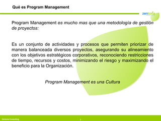 Qué es Program Management Program Management  es mucho mas que una metodología de gestión de proyectos: Es un conjunto de actividades y procesos que permiten priorizar de manera balanceada diversos proyectos, asegurando su alineamiento con los objetivos estratégicos corporativos, reconociendo restricciones de tiempo, recursos y costos, minimizando el riesgo y maximizando el beneficio para la Organización. Program Management es una Cultura 