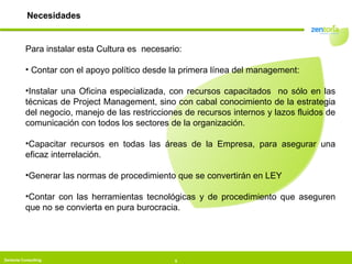 Necesidades Para instalar esta Cultura es  necesario: Contar con el apoyo político desde la primera línea del management: Instalar una Oficina especializada, con recursos capacitados  no sólo en las técnicas de Project Management, sino con cabal conocimiento de la estrategia del negocio, manejo de las restricciones de recursos internos y lazos fluidos de comunicación con todos los sectores de la organización. Capacitar recursos en todas las áreas de la Empresa, para asegurar una eficaz interrelación. Generar las normas de procedimiento que se convertirán en LEY Contar con las herramientas tecnológicas y de procedimiento que aseguren que no se convierta en pura burocracia. 