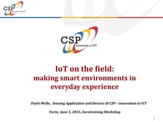 1
IoT on the field:
making smart environments in
everyday experience
Paolo Mollo, Sensing Application and Devices @ CSP – innovation in ICT
Turin, June 5, 2015, Eurotraining Workshop
 