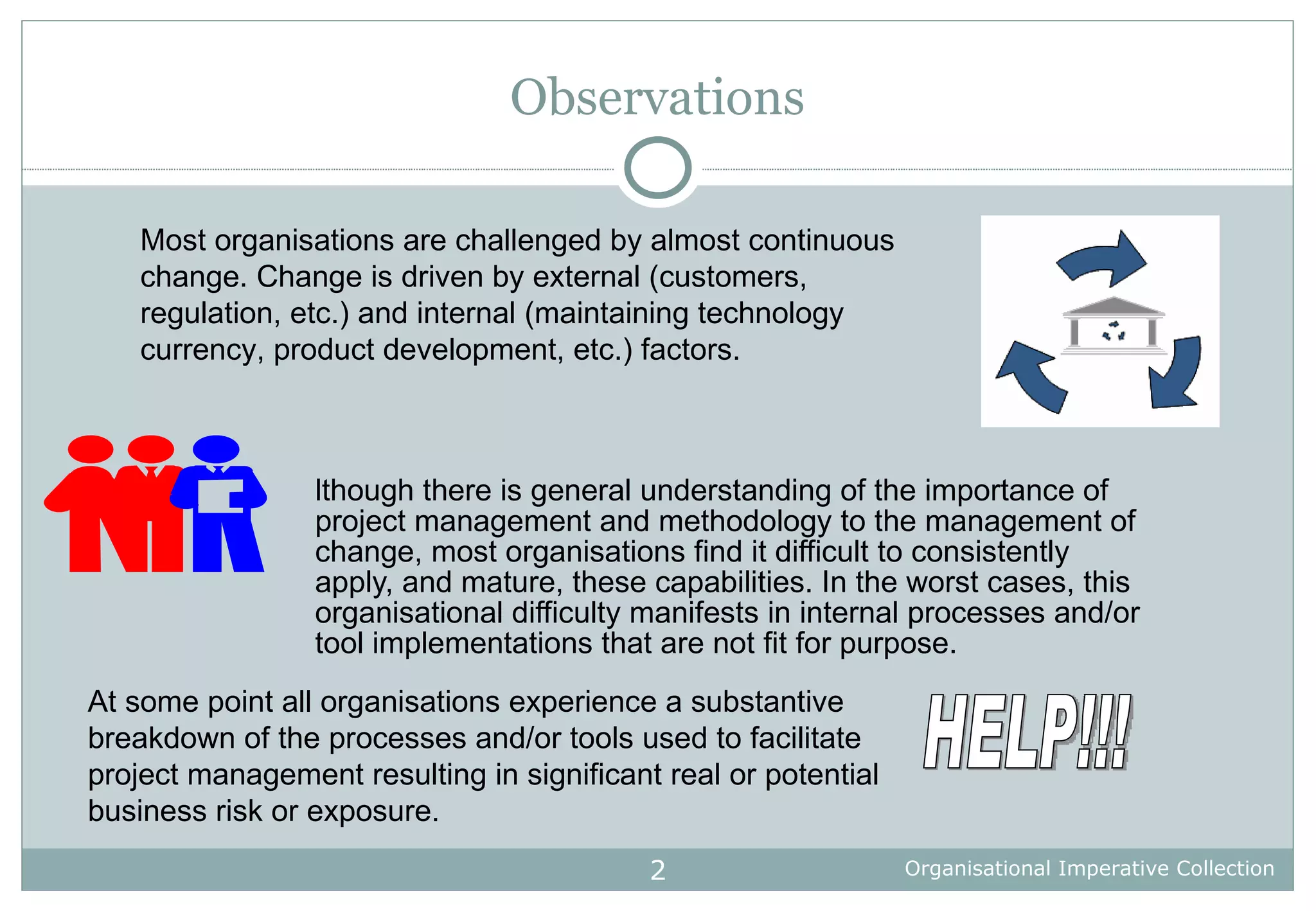 Observations Although there is general understanding of the importance of project management and methodology to the management of change, most organisations find it difficult to consistently apply, and mature, these capabilities. In the worst cases, this organisational difficulty manifests in internal processes and/or tool implementations that are not fit for purpose. Most organisations are challenged by almost continuous change. Change is driven by external (customers, regulation, etc.) and internal (maintaining technology currency, product development, etc.) factors. At some point all organisations experience a substantive breakdown of the processes and/or tools used to facilitate project management resulting in significant real or potential business risk or exposure.  HELP!!! 