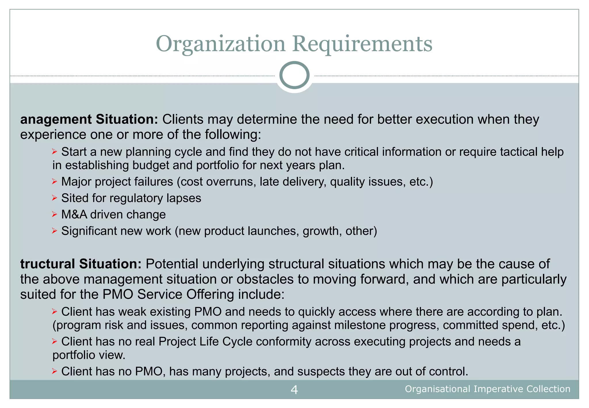 Organization Requirements Management Situation:  Clients may determine the need for better execution when they experience one or more of the following:  Start a new planning cycle and find they do not have critical information or require tactical help in establishing budget and portfolio for next years plan. Major project failures (cost overruns, late delivery, quality issues, etc.) Sited for regulatory lapses M&A driven change Significant new work (new product launches, growth, other) Structural Situation:  Potential underlying structural situations which may be the cause of the above management situation or obstacles to moving forward, and which are particularly suited for the PMO Service Offering include: Client has weak existing PMO and needs to quickly access where there are according to plan. (program risk and issues, common reporting against milestone progress, committed spend, etc.) Client has no real Project Life Cycle conformity across executing projects and needs a portfolio view. Client has no PMO, has many projects, and suspects they are out of control. 