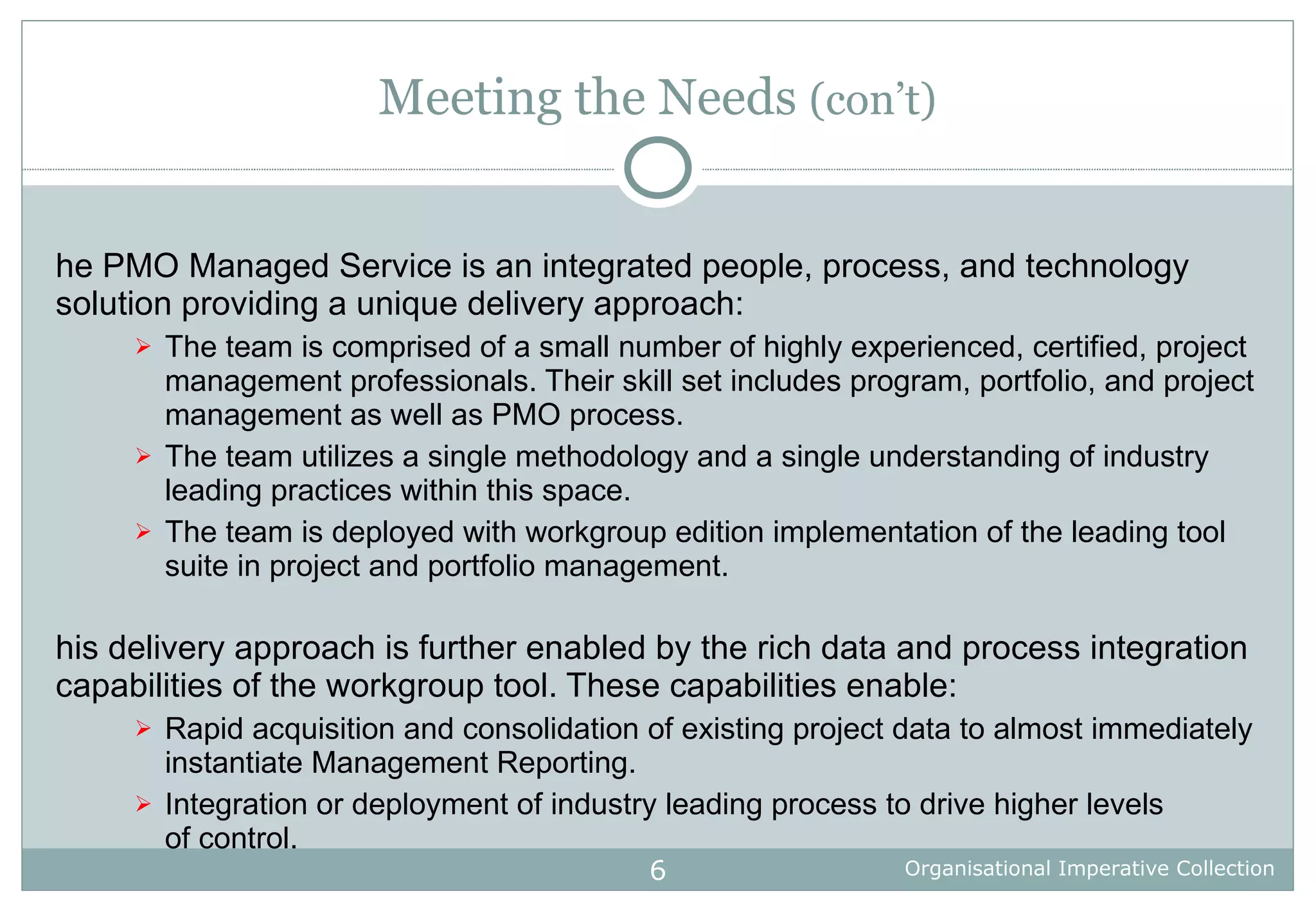 Meeting the Needs  (con’t) The PMO Managed Service is an integrated people, process, and technology solution providing a unique delivery approach: The team is comprised of a small number of highly experienced, certified, project management professionals. Their skill set includes program, portfolio, and project management as well as PMO process. The team utilizes a single methodology and a single understanding of industry leading practices within this space. The team is deployed with workgroup edition implementation of the leading tool suite in project and portfolio management. This delivery approach is further enabled by the rich data and process integration capabilities of the workgroup tool. These capabilities enable: Rapid acquisition and consolidation of existing project data to almost immediately instantiate Management Reporting. Integration or deployment of industry leading process to drive higher levels of control. 