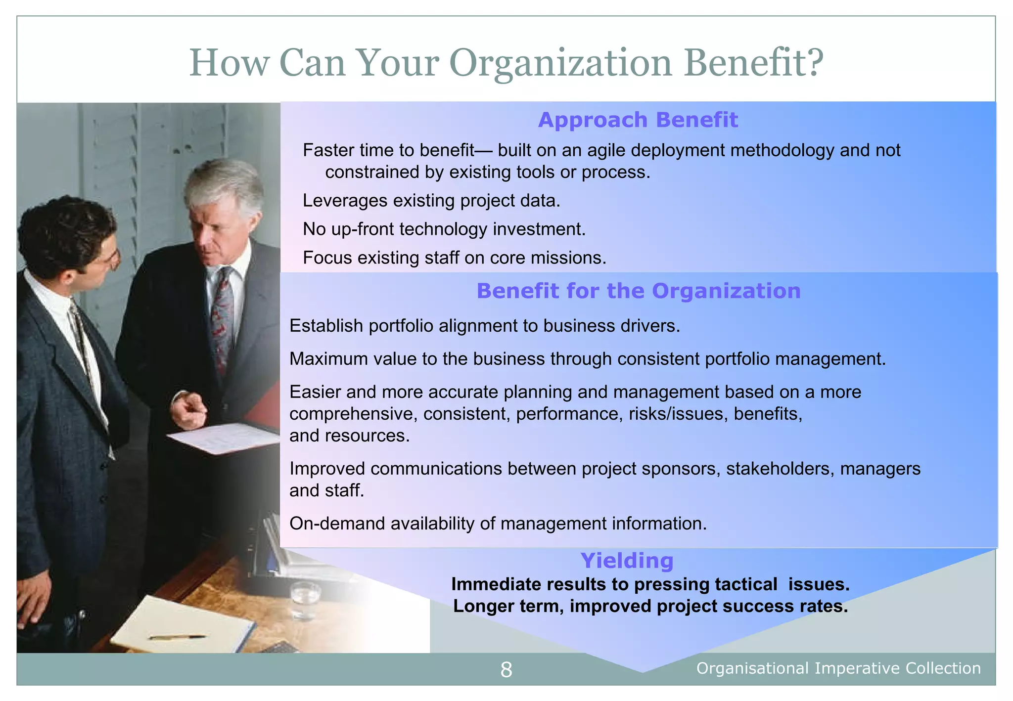 How Can Your Organization Benefit? Approach Benefit Faster time to benefit— built on an agile deployment methodology and not constrained by existing tools or process. Leverages existing project data. No up-front technology investment.  Focus existing staff on core missions.   Benefit for the Organization Establish portfolio alignment to business drivers. Maximum value to the business through consistent portfolio management. Easier and more accurate planning and management based on a more comprehensive, consistent, performance, risks/issues, benefits,  and resources. Improved communications between project sponsors, stakeholders, managers and staff. On-demand availability of management information. Yielding Immediate results to pressing tactical  issues. Longer term, improved project success rates. 