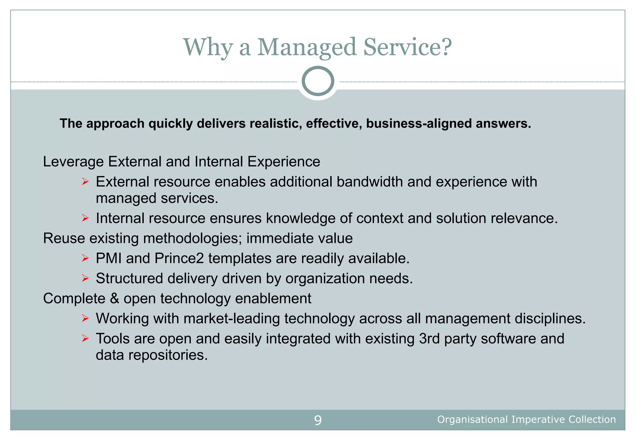 Why a Managed Service? Leverage External and Internal Experience External resource enables additional bandwidth and experience with managed services. Internal resource ensures knowledge of context and solution relevance. Reuse existing methodologies; immediate value PMI and Prince2 templates are readily available. Structured delivery driven by organization needs. Complete & open technology enablement Working with market-leading technology across all management disciplines.  Tools are open and easily integrated with existing 3rd party software and data repositories.  The approach quickly delivers realistic, effective, business-aligned answers. 