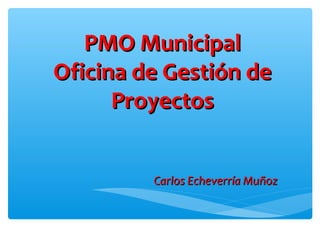 PMO MunicipalPMO Municipal
Oficina de Gestión deOficina de Gestión de
ProyectosProyectos
Carlos Echeverría MuñozCarlos Echeverría Muñoz
 