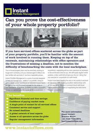 Can you prove the cost-effectiveness
of your whole property portfolio?




If you have serviced ofﬁces scattered across the globe as part
of your property portfolio, you’ll be familiar with the amount
of work involved in running them. Keeping on top of the
renewals, maintaining relationships with ofﬁce operators and
the frustrations of missing a deadline, not to mention the
difﬁculty of benchmarking the costs with the local marketplace.
Your in-house property team may be stretched, working on         acquisitions, negotiating with as many operators as necessary
longer term contracts, and your retained agent is likely to be   to secure the best rates for you. We will supply regular market
less familiar with serviced of ces than a specialist adviser.    updates, a clear audit trail and give you the con dence that
                                                                 your serviced of ce portfolio is in safe hands.
Instant Portfolio Management is a suite of services designed
to help you manage your exible of ce portfolio. Using an         Instant have been leading the way in the world of serviced
estates terrier system (working as an extension to your team),   of ces since 1999, building excellent relationships with
we take on the role of account manager for the whole of          all the operators. We are in constant touch with local
your serviced of ce portfolio, providing you with a consistent   market activity and expert at negotiating the best terms
service on a global basis. We handle all the renewals and        for your occupation.


 The beneﬁts:
 ■ Signiﬁcant ﬁnancial and time savings
 ■ Conﬁdence of paying market rents
 ■ A single point of contact for all serviced ofﬁces
 ■ Consistent service and support
 ■ No missed deadlines
                                                                                      For more information
 ■ A global network of local experts                                                  please contact:
 ■ Access to all operators across the globe                                           Branton Moore
 ■ Regular management information                                                     +44 (0)20 7298 0674
                                                                                      bm@instantofﬁces.com


www.instantofﬁces.com
 