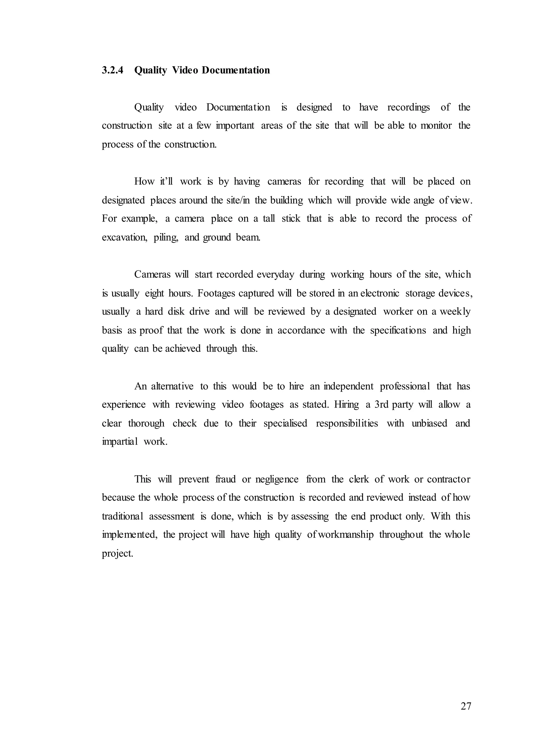 27
3.2.4 Quality Video Documentation
Quality video Documentation is designed to have recordings of the
construction site at a few important areas of the site that will be able to monitor the
process of the construction.
How it’ll work is by having cameras for recording that will be placed on
designated places around the site/in the building which will provide wide angle of view.
For example, a camera place on a tall stick that is able to record the process of
excavation, piling, and ground beam.
Cameras will start recorded everyday during working hours of the site, which
is usually eight hours. Footages captured will be stored in an electronic storage devices,
usually a hard disk drive and will be reviewed by a designated worker on a weekly
basis as proof that the work is done in accordance with the specifications and high
quality can be achieved through this.
An alternative to this would be to hire an independent professional that has
experience with reviewing video footages as stated. Hiring a 3rd party will allow a
clear thorough check due to their specialised responsibilities with unbiased and
impartial work.
This will prevent fraud or negligence from the clerk of work or contractor
because the whole process of the construction is recorded and reviewed instead of how
traditional assessment is done, which is by assessing the end product only. With this
implemented, the project will have high quality of workmanship throughout the whole
project.
 