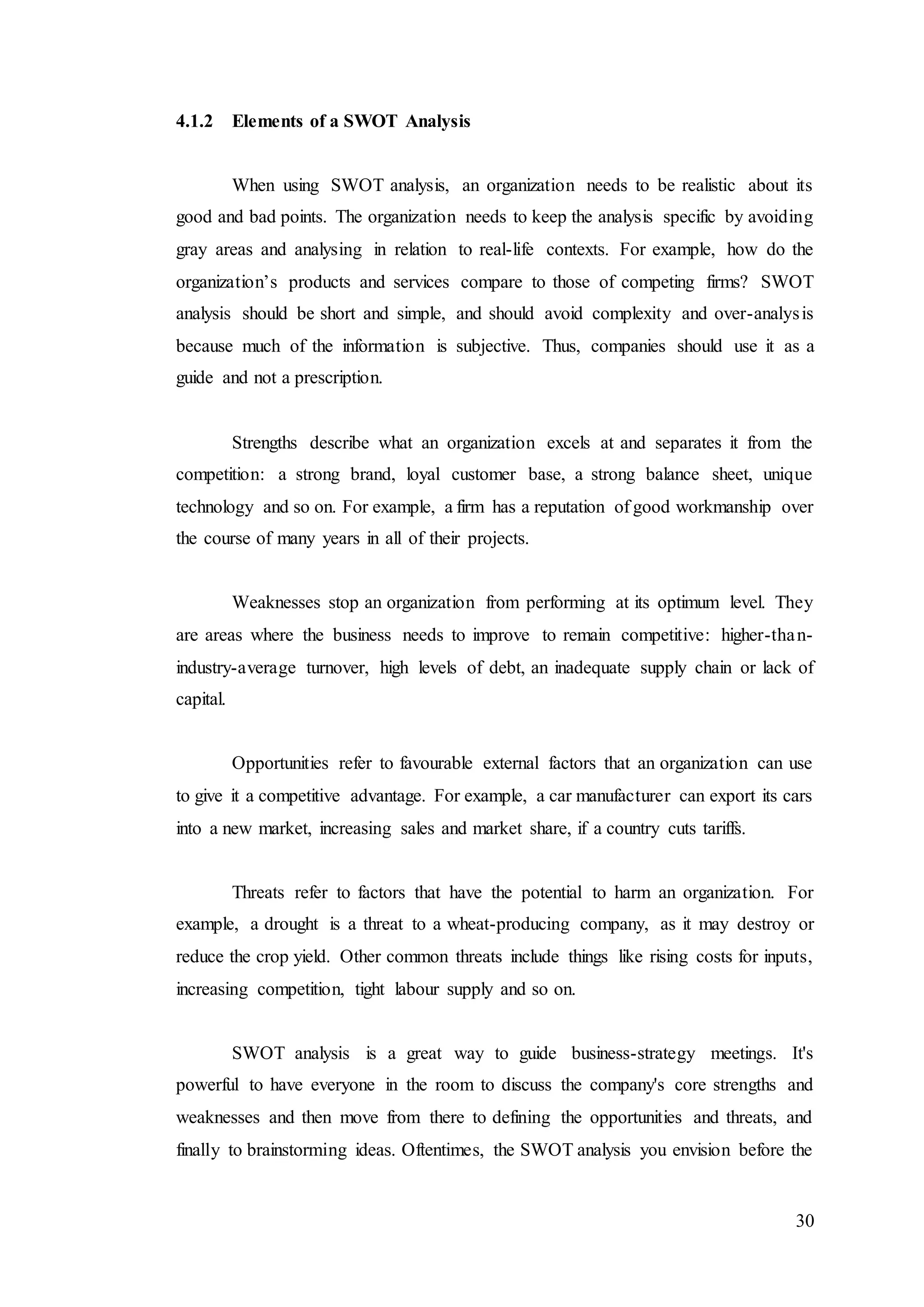 30
4.1.2 Elements of a SWOT Analysis
When using SWOT analysis, an organization needs to be realistic about its
good and bad points. The organization needs to keep the analysis specific by avoiding
gray areas and analysing in relation to real-life contexts. For example, how do the
organization’s products and services compare to those of competing firms? SWOT
analysis should be short and simple, and should avoid complexity and over-analysis
because much of the information is subjective. Thus, companies should use it as a
guide and not a prescription.
Strengths describe what an organization excels at and separates it from the
competition: a strong brand, loyal customer base, a strong balance sheet, unique
technology and so on. For example, a firm has a reputation of good workmanship over
the course of many years in all of their projects.
Weaknesses stop an organization from performing at its optimum level. They
are areas where the business needs to improve to remain competitive: higher-than-
industry-average turnover, high levels of debt, an inadequate supply chain or lack of
capital.
Opportunities refer to favourable external factors that an organization can use
to give it a competitive advantage. For example, a car manufacturer can export its cars
into a new market, increasing sales and market share, if a country cuts tariffs.
Threats refer to factors that have the potential to harm an organization. For
example, a drought is a threat to a wheat-producing company, as it may destroy or
reduce the crop yield. Other common threats include things like rising costs for inputs,
increasing competition, tight labour supply and so on.
SWOT analysis is a great way to guide business-strategy meetings. It's
powerful to have everyone in the room to discuss the company's core strengths and
weaknesses and then move from there to defining the opportunities and threats, and
finally to brainstorming ideas. Oftentimes, the SWOT analysis you envision before the
 