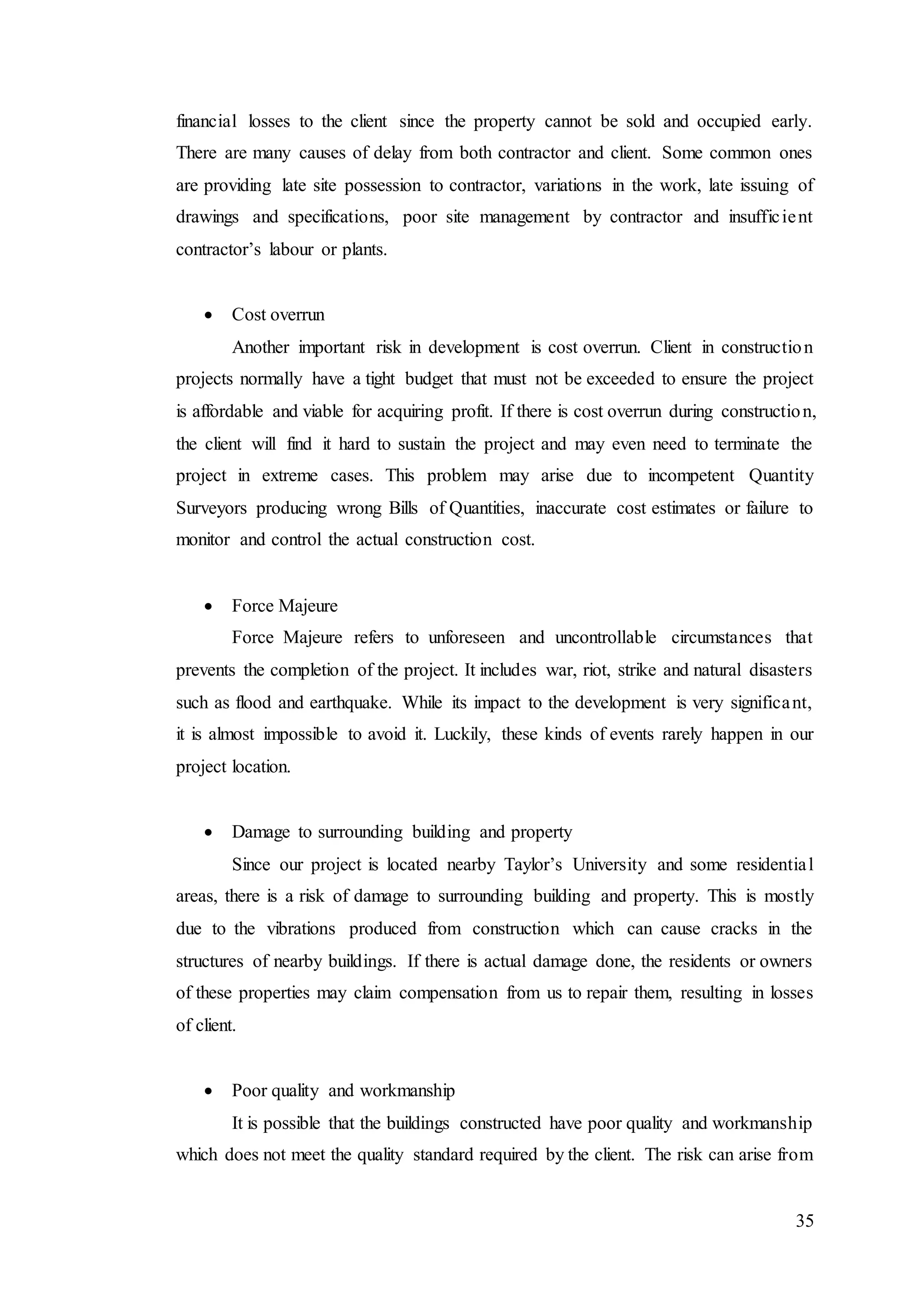 35
financial losses to the client since the property cannot be sold and occupied early.
There are many causes of delay from both contractor and client. Some common ones
are providing late site possession to contractor, variations in the work, late issuing of
drawings and specifications, poor site management by contractor and insufficient
contractor’s labour or plants.
 Cost overrun
Another important risk in development is cost overrun. Client in construction
projects normally have a tight budget that must not be exceeded to ensure the project
is affordable and viable for acquiring profit. If there is cost overrun during construction,
the client will find it hard to sustain the project and may even need to terminate the
project in extreme cases. This problem may arise due to incompetent Quantity
Surveyors producing wrong Bills of Quantities, inaccurate cost estimates or failure to
monitor and control the actual construction cost.
 Force Majeure
Force Majeure refers to unforeseen and uncontrollable circumstances that
prevents the completion of the project. It includes war, riot, strike and natural disasters
such as flood and earthquake. While its impact to the development is very significant,
it is almost impossible to avoid it. Luckily, these kinds of events rarely happen in our
project location.
 Damage to surrounding building and property
Since our project is located nearby Taylor’s University and some residential
areas, there is a risk of damage to surrounding building and property. This is mostly
due to the vibrations produced from construction which can cause cracks in the
structures of nearby buildings. If there is actual damage done, the residents or owners
of these properties may claim compensation from us to repair them, resulting in losses
of client.
 Poor quality and workmanship
It is possible that the buildings constructed have poor quality and workmanship
which does not meet the quality standard required by the client. The risk can arise from
 
