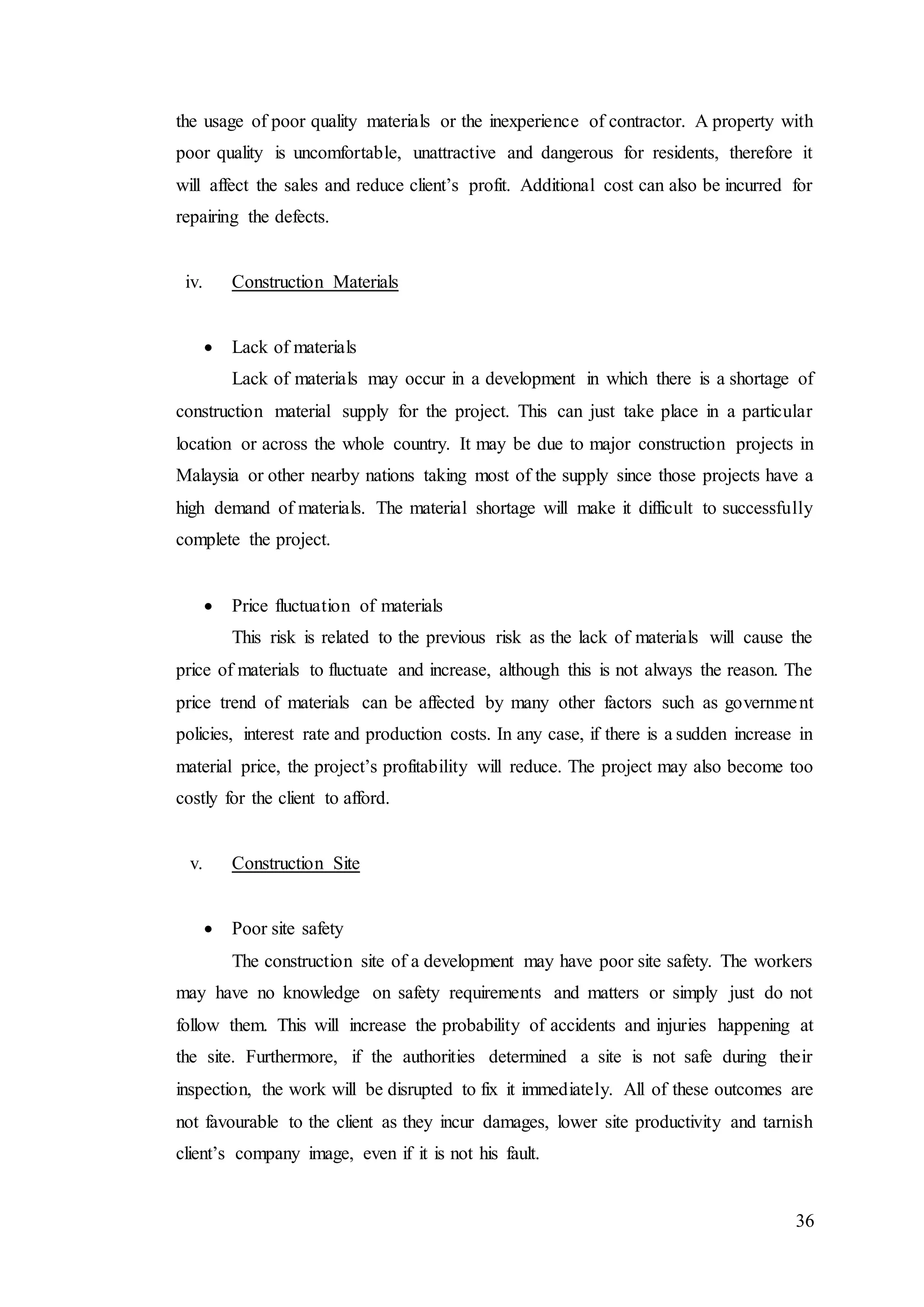 36
the usage of poor quality materials or the inexperience of contractor. A property with
poor quality is uncomfortable, unattractive and dangerous for residents, therefore it
will affect the sales and reduce client’s profit. Additional cost can also be incurred for
repairing the defects.
iv. Construction Materials
 Lack of materials
Lack of materials may occur in a development in which there is a shortage of
construction material supply for the project. This can just take place in a particular
location or across the whole country. It may be due to major construction projects in
Malaysia or other nearby nations taking most of the supply since those projects have a
high demand of materials. The material shortage will make it difficult to successfully
complete the project.
 Price fluctuation of materials
This risk is related to the previous risk as the lack of materials will cause the
price of materials to fluctuate and increase, although this is not always the reason. The
price trend of materials can be affected by many other factors such as government
policies, interest rate and production costs. In any case, if there is a sudden increase in
material price, the project’s profitability will reduce. The project may also become too
costly for the client to afford.
v. Construction Site
 Poor site safety
The construction site of a development may have poor site safety. The workers
may have no knowledge on safety requirements and matters or simply just do not
follow them. This will increase the probability of accidents and injuries happening at
the site. Furthermore, if the authorities determined a site is not safe during their
inspection, the work will be disrupted to fix it immediately. All of these outcomes are
not favourable to the client as they incur damages, lower site productivity and tarnish
client’s company image, even if it is not his fault.
 