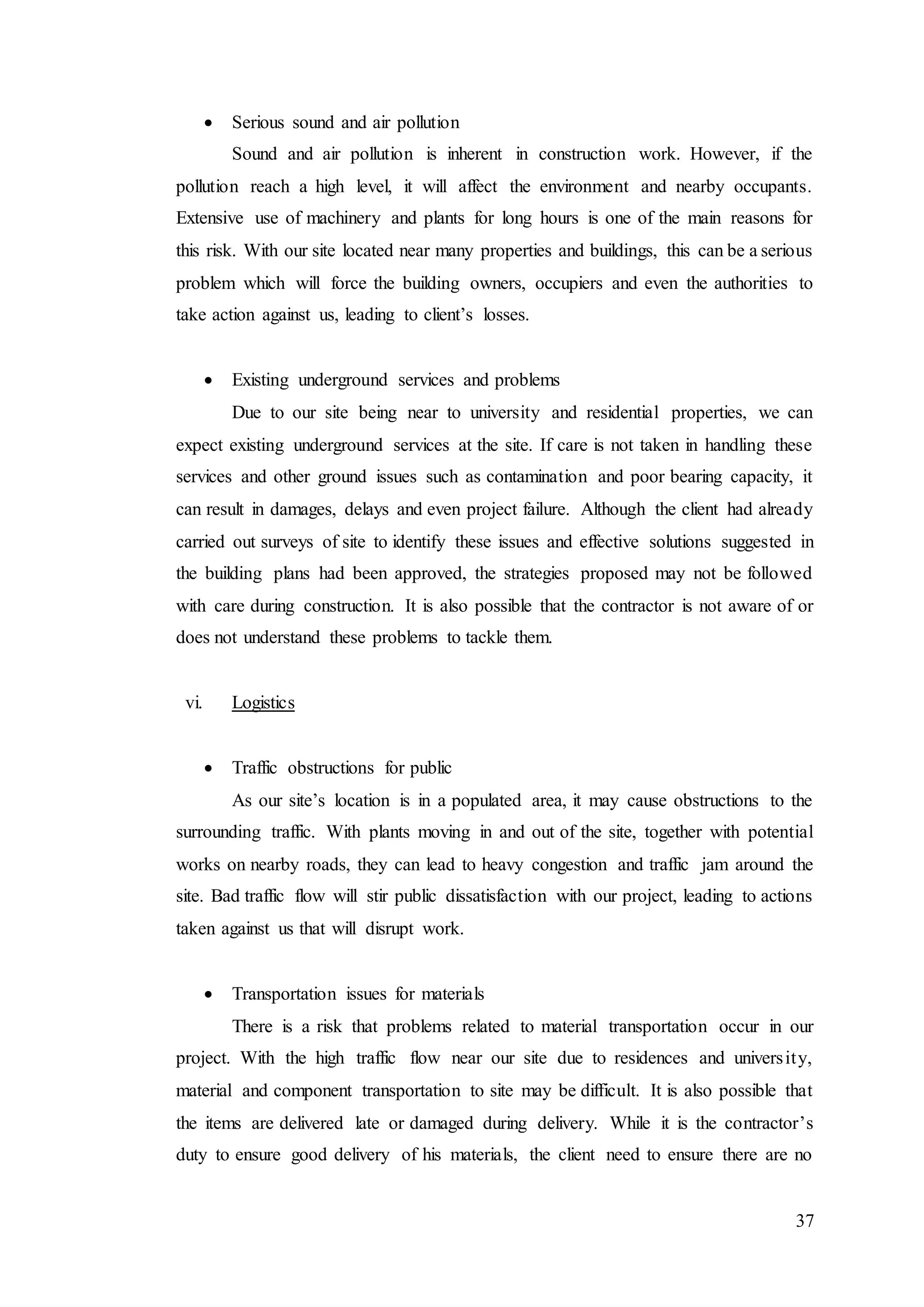 37
 Serious sound and air pollution
Sound and air pollution is inherent in construction work. However, if the
pollution reach a high level, it will affect the environment and nearby occupants.
Extensive use of machinery and plants for long hours is one of the main reasons for
this risk. With our site located near many properties and buildings, this can be a serious
problem which will force the building owners, occupiers and even the authorities to
take action against us, leading to client’s losses.
 Existing underground services and problems
Due to our site being near to university and residential properties, we can
expect existing underground services at the site. If care is not taken in handling these
services and other ground issues such as contamination and poor bearing capacity, it
can result in damages, delays and even project failure. Although the client had already
carried out surveys of site to identify these issues and effective solutions suggested in
the building plans had been approved, the strategies proposed may not be followed
with care during construction. It is also possible that the contractor is not aware of or
does not understand these problems to tackle them.
vi. Logistics
 Traffic obstructions for public
As our site’s location is in a populated area, it may cause obstructions to the
surrounding traffic. With plants moving in and out of the site, together with potential
works on nearby roads, they can lead to heavy congestion and traffic jam around the
site. Bad traffic flow will stir public dissatisfaction with our project, leading to actions
taken against us that will disrupt work.
 Transportation issues for materials
There is a risk that problems related to material transportation occur in our
project. With the high traffic flow near our site due to residences and university,
material and component transportation to site may be difficult. It is also possible that
the items are delivered late or damaged during delivery. While it is the contractor’s
duty to ensure good delivery of his materials, the client need to ensure there are no
 