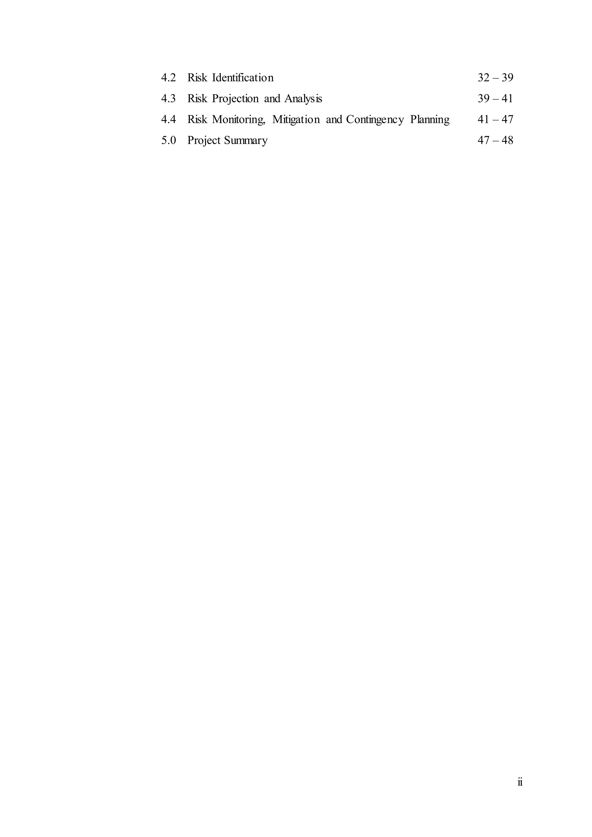 ii
4.2 Risk Identification 32 – 39
4.3 Risk Projection and Analysis 39 – 41
4.4 Risk Monitoring, Mitigation and Contingency Planning 41 – 47
5.0 Project Summary 47 – 48
 