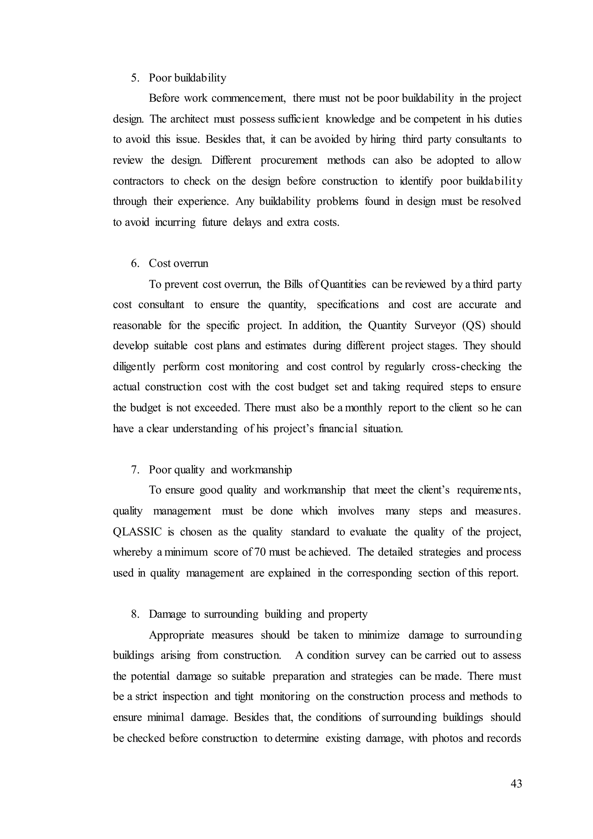 43
5. Poor buildability
Before work commencement, there must not be poor buildability in the project
design. The architect must possess sufficient knowledge and be competent in his duties
to avoid this issue. Besides that, it can be avoided by hiring third party consultants to
review the design. Different procurement methods can also be adopted to allow
contractors to check on the design before construction to identify poor buildability
through their experience. Any buildability problems found in design must be resolved
to avoid incurring future delays and extra costs.
6. Cost overrun
To prevent cost overrun, the Bills of Quantities can be reviewed by a third party
cost consultant to ensure the quantity, specifications and cost are accurate and
reasonable for the specific project. In addition, the Quantity Surveyor (QS) should
develop suitable cost plans and estimates during different project stages. They should
diligently perform cost monitoring and cost control by regularly cross-checking the
actual construction cost with the cost budget set and taking required steps to ensure
the budget is not exceeded. There must also be a monthly report to the client so he can
have a clear understanding of his project’s financial situation.
7. Poor quality and workmanship
To ensure good quality and workmanship that meet the client’s requirements,
quality management must be done which involves many steps and measures.
QLASSIC is chosen as the quality standard to evaluate the quality of the project,
whereby a minimum score of 70 must be achieved. The detailed strategies and process
used in quality management are explained in the corresponding section of this report.
8. Damage to surrounding building and property
Appropriate measures should be taken to minimize damage to surrounding
buildings arising from construction. A condition survey can be carried out to assess
the potential damage so suitable preparation and strategies can be made. There must
be a strict inspection and tight monitoring on the construction process and methods to
ensure minimal damage. Besides that, the conditions of surrounding buildings should
be checked before construction to determine existing damage, with photos and records
 