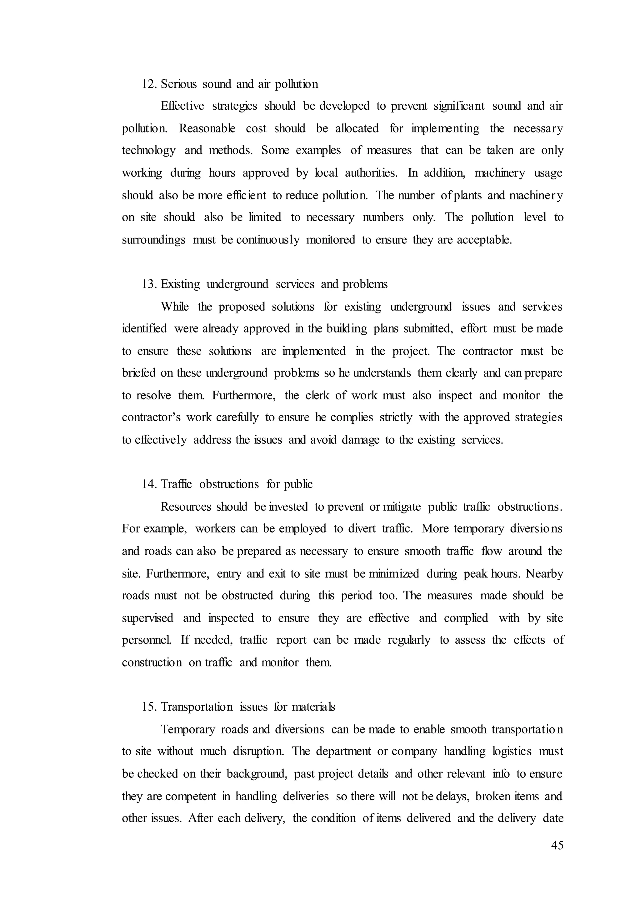 45
12. Serious sound and air pollution
Effective strategies should be developed to prevent significant sound and air
pollution. Reasonable cost should be allocated for implementing the necessary
technology and methods. Some examples of measures that can be taken are only
working during hours approved by local authorities. In addition, machinery usage
should also be more efficient to reduce pollution. The number of plants and machinery
on site should also be limited to necessary numbers only. The pollution level to
surroundings must be continuously monitored to ensure they are acceptable.
13. Existing underground services and problems
While the proposed solutions for existing underground issues and services
identified were already approved in the building plans submitted, effort must be made
to ensure these solutions are implemented in the project. The contractor must be
briefed on these underground problems so he understands them clearly and can prepare
to resolve them. Furthermore, the clerk of work must also inspect and monitor the
contractor’s work carefully to ensure he complies strictly with the approved strategies
to effectively address the issues and avoid damage to the existing services.
14. Traffic obstructions for public
Resources should be invested to prevent or mitigate public traffic obstructions.
For example, workers can be employed to divert traffic. More temporary diversions
and roads can also be prepared as necessary to ensure smooth traffic flow around the
site. Furthermore, entry and exit to site must be minimized during peak hours. Nearby
roads must not be obstructed during this period too. The measures made should be
supervised and inspected to ensure they are effective and complied with by site
personnel. If needed, traffic report can be made regularly to assess the effects of
construction on traffic and monitor them.
15. Transportation issues for materials
Temporary roads and diversions can be made to enable smooth transportation
to site without much disruption. The department or company handling logistics must
be checked on their background, past project details and other relevant info to ensure
they are competent in handling deliveries so there will not be delays, broken items and
other issues. After each delivery, the condition of items delivered and the delivery date
 