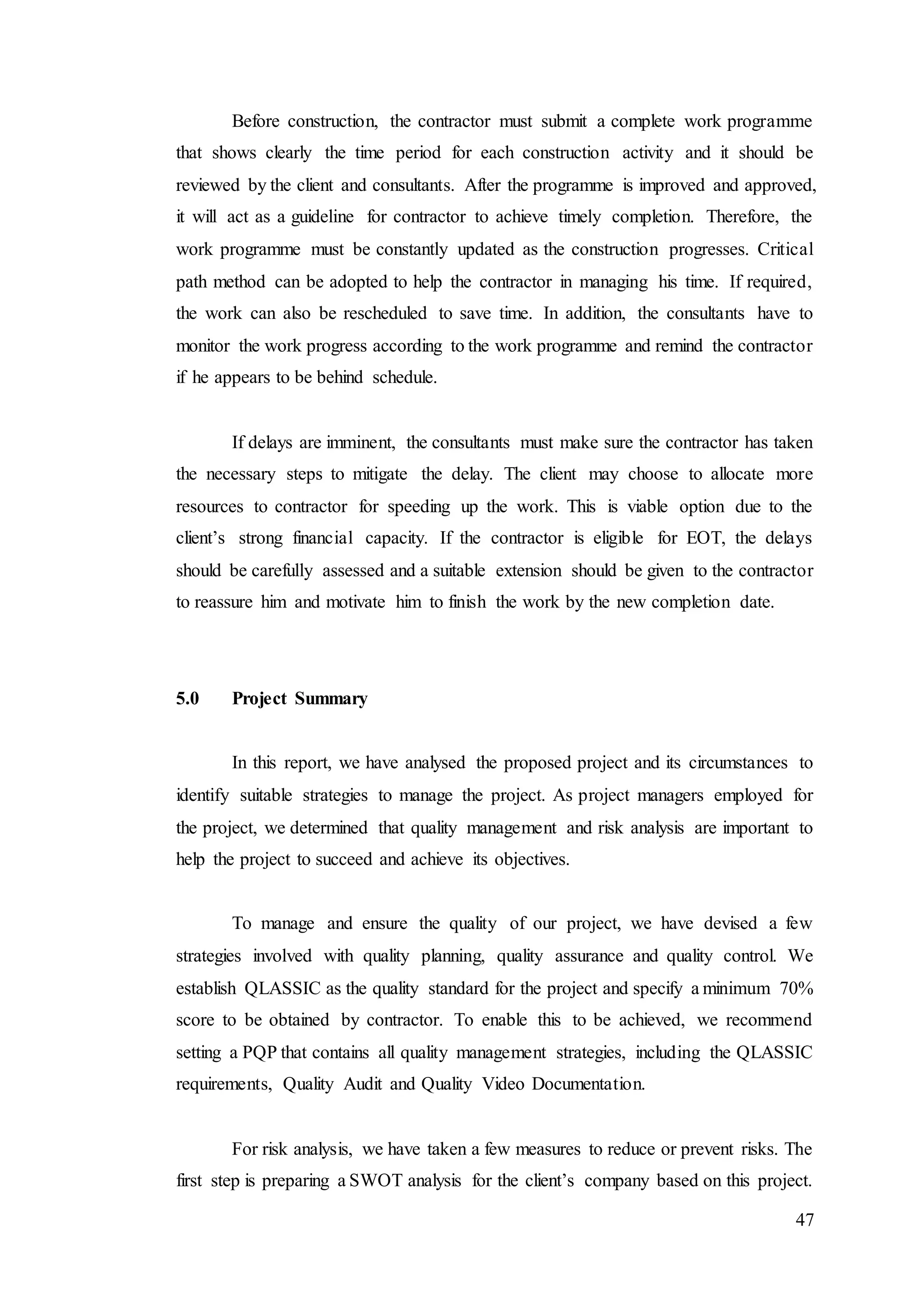 47
Before construction, the contractor must submit a complete work programme
that shows clearly the time period for each construction activity and it should be
reviewed by the client and consultants. After the programme is improved and approved,
it will act as a guideline for contractor to achieve timely completion. Therefore, the
work programme must be constantly updated as the construction progresses. Critical
path method can be adopted to help the contractor in managing his time. If required,
the work can also be rescheduled to save time. In addition, the consultants have to
monitor the work progress according to the work programme and remind the contractor
if he appears to be behind schedule.
If delays are imminent, the consultants must make sure the contractor has taken
the necessary steps to mitigate the delay. The client may choose to allocate more
resources to contractor for speeding up the work. This is viable option due to the
client’s strong financial capacity. If the contractor is eligible for EOT, the delays
should be carefully assessed and a suitable extension should be given to the contractor
to reassure him and motivate him to finish the work by the new completion date.
5.0 Project Summary
In this report, we have analysed the proposed project and its circumstances to
identify suitable strategies to manage the project. As project managers employed for
the project, we determined that quality management and risk analysis are important to
help the project to succeed and achieve its objectives.
To manage and ensure the quality of our project, we have devised a few
strategies involved with quality planning, quality assurance and quality control. We
establish QLASSIC as the quality standard for the project and specify a minimum 70%
score to be obtained by contractor. To enable this to be achieved, we recommend
setting a PQP that contains all quality management strategies, including the QLASSIC
requirements, Quality Audit and Quality Video Documentation.
For risk analysis, we have taken a few measures to reduce or prevent risks. The
first step is preparing a SWOT analysis for the client’s company based on this project.
 