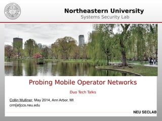 Northeastern UniversityNortheastern University
Systems Security Lab
NEU SECLAB
Probing Mobile Operator Networks
Duo Tech Talks
Collin Mulliner, May 2014, Ann Arbor, MI
crm[at]ccs.neu.edu
 