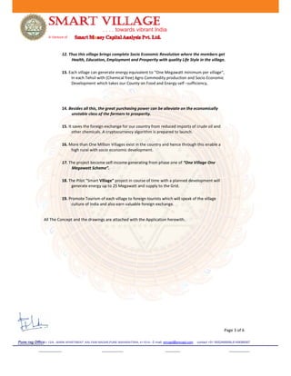 . . . . towards vibrant India
A Venture of
12. Thus this village brings complete Socio Economic Revolution where the members get
Health, Education, Employment and Prosperity with quality Life Style in the village.
13. Each village can generate energy equivalent to “One Megawatt minimum per village“,
In each Tehsil with (Chemical free) Agro Commodity production and Socio Economic
Development which takes our County on Food and Energy self –sufficiency,
14. Besides all this, the great purchasing power can be alleviate on the economically
unstable class of the farmers to prosperity.
15. It saves the foreign exchange for our country from reduced imports of crude oil and
other chemicals. A cryptocurrency algorithm is prepared to launch.
16. More than One Million Villages exist in the country and hence through this enable a
high rural with socio economic development.
17. The project become self-income generating from phase one of “One Village One
Megawatt Scheme”.
18. The Pilot “Smart Village” project in course of time with a planned development will
generate energy up to 25 Megawatt and supply to the Grid.
19. Promote Tourism of each village to foreign tourists which will speak of the village
culture of India and also earn valuable foreign exchange.
All The Concept and the drawings are attached with the Application herewith.
Page 3 of 6
Pune reg Office:- 12/A , MARK APARTMENT ,KALYANI NAGAR,PUNE MAHARATSRA, 411014-- E-mail: smcapl@smcapl.com contact +91 9552466666,8149088567
 