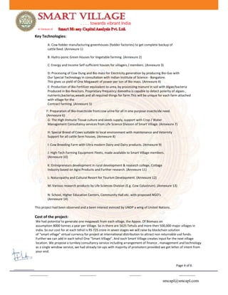 . . . . towards vibrant India
A Venture of
Key Technologies:
A: Cow fodder manufacturing greenhouses (fodder factories) to get complete backup of
cattle feed. (Annexure 1)
B: Hydro-ponic Green Houses for Vegetable farming. (Annexure 2)
C: Energy and Income Self-sufficient houses for villagers / members. (Annexure 3)
D: Processing of Cow Dung and Bio mass for Electricity generation by producing Bio-Gas with
Our Special Technology in consultation with Indian Institute of Science - Bangalore.
This gives us yield of One Megawatt of power per ton of Bio mass. (Annexure 4)
E: Production of Bio Fertilizer equivalent to urea, by processing manure in soil with Algae/bacteria
Produced in Bio-Reactors. Proprietary frequency daevatha is capable to detect polarity of algaes ,
nutrients,bacterias,weeds and all required things for farm.This will be unique for each farm attached
with village for the
Contract farming. (Annexure 5)
F: Preparation of Bio-Insecticide from cow urine for all in one purpose insecticide need.
(Annexure 6)
G: The High Immune Tissue culture and seeds supply, support with Crop / Water
Management Consultancy services from Life Science Division of Smart Village. (Annexure 7)
H: Special Breed of Cows suitable to local environment with maintenance and Veternity
Support for all cattle farm houses. (Annexure 8)
I: Cow Breeding Farm with Ultra modern Dairy and Dairy products. (Annexure 9)
J: High-Tech Farming Equipment Fleets, made available to Smart Village members.
(Annexure 10)
K: Entrepreneurs development in rural development & research college, Cottage
Industry based on Agro Products and Further research. (Annexure 11)
L: Naturopathy and Cultural Resort for Tourism Development. (Annexure 12)
M: Various research products by Life Sciences Division (E.g. Cow Colustrum). (Annexure 13)
N: School, Higher Education Centers, Community Hall etc. with proposed NGO’s
(Annexure 14)
This project had been observed and a been interest evinced by UNDP a wing of United Nations.
Cost of the project:
We had potential to generate one megawatt from each village, the Appox. Of Biomass on
assumption 8000 tonnes a year per Village. So in there are 5625 Tehsils and more then 500,000 major villages in
india. So our cost for at each tehsil is RS 725 crore in seven stages we will raise by blockchain solution
of “smart village” virtual currency for project at international distribution to attract non returnable usd funds.
Further we can add in each tehsil One “Smart Village”. And each Smart Village creates input for the next village
location. We propose a turnkey consultancy service including arrangement of finance , management and technology
as a single window service, we had already tie-ups with majority of promoters provided we get letter of intent from
your end.
Page 4 of 6
smcapl@smcapl.com
 