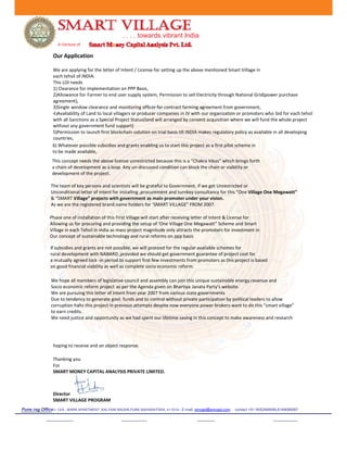 . . . . towards vibrant India
A Venture of
Our Application
We are applying for the letter of Intent / License for setting up the above mentioned Smart Village in
each tehsil of INDIA.
This LOI needs
1) Clearance for implementation on PPP Basis,
2)Allowance for Farmer to end user supply system, Permission to sell Electricity through National Grid(power purchase
agreement),
3)Single window clearance and monitoring officer for contract farming agreement from government,
4)Availability of Land to local villagers or producer companies in JV with our organization or promoters who bid for each tehsil
with all Sanctions as a Special Project Status(land will arranged by consent acquisition where we will fund the whole project
without any government fund support)
5)Permission to launch first blockchain solution on trial basis till INDIA makes regulatory policy as available in all developing
countries,
Phase one of installation of this First Village will start after receiving letter of Intent & License for
Allowing us for procuring and providing the setup of ‘One Village One Megawatt” Scheme and Smart
Village in each Tehsil in india as mass project magnitude only attracts the promoters for investment in
Our concept of sustainable technology and rural reforms on ppp basis
6) Whatever possible subsidies and grants enabling us to start this project as a first pilot scheme in
to be made available,
The team of key persons and scientists will be grateful to Government, if we get Unrestricted or
Unconditional letter of intent for installing ,procurement and turnkey consultancy for this “One Village One Megawatt”
& “SMART Village” projects with government as main promoter under your vision.
As we are the registered brand name holders for ‘SMART VILLAGE” FROM 2007.
This concept needs the above license unrestricted because this is a “Chakra Vikas” which brings forth
a chain of development as a loop. Any un-discussed condition can block the chain or viability or
development of the project.
if subsidies and grants are not possible, we will proceed for the regular available schemes for
rural development with NABARD ,provided we should get government guarantee of project cost for
a mutually agreed lock -in period.to support first few investments from promoters as this project is based
on good financial viability as well as complete socio economic reform.
We hope all members of legislative council and assembly can join this unique sustainable energy,revenue and
Socio economic reform project as per the Agenda given on Bhartiya Janata Party’s website.
We are pursuing this letter of intent from year 2007 from various state governments
Due to tendency to generate govt. funds and to control without private participation by political leaders to allow
corruption halts this project in previous attempts despite now everyone power brokers want to do this “smart village”
to earn credits.
We need justice and opportunity as we had spent our lifetime saving in this concept to make awareness and research
hoping to receive and an object response.
Thanking you
For
SMART MONEY CAPITAL ANALYSIS PRIVATE LIMITED.
Director
SMART VILLAGE PROGRAM
Pune reg Office:- 12/A , MARK APARTMENT ,KALYANI NAGAR,PUNE MAHARATSRA, 411014-- E-mail: smcapl@smcapl.com contact +91 9552466666,8149088567
 