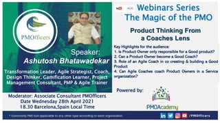 1
PMOfficers all rights reserved 2021
Webinars Series
The Magic of the PMO
Product Thinking From
a Coaches Lens
Key Highlights for the audience:
1. Is Product Owner only responsible for a Good product?
2. Can a Product Owner become a Good Coach?
3. Role of an Agile Coach in co creating & building a Good
Product
4. Can Agile Coaches coach Product Owners in a Service
organization?
Speaker:
Ashutosh Bhatawadekar
Moderator: Associate Consultant PMOfficers
Date Wednesday 28th April 2021
18.30 Barcelona,Spain Local Time
Transformation Leader, Agile Strategist, Coach,
Design Thinker, Gamification Learner, Project
Management Consultant, PMP & Agile Trainer
Powered by:
 