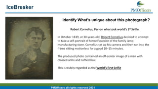 4
PMOfficers all rights reserved 2021
Identify What’s unique about this photograph?
Robert Cornelius, Person who took world’s 1st Selfie
In October 1839, at 30-years-old, Robert Cornelius decided to attempt
to take a self-portrait of himself outside of the family lamp-
manufacturing store. Cornelius set up his camera and then ran into the
frame sitting motionless for a good 10–15 minutes.
The produced photo contained an off-center image of a man with
crossed arms and ruffled hair.
This is widely regarded as the World’s first Selfie
 