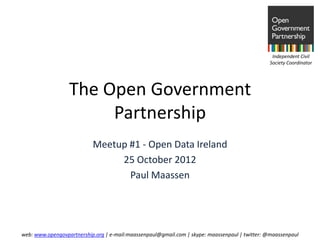 Independent Civil
                                                                                               Society Coordinator




                  The Open Government
                       Partnership
                           Meetup #1 - Open Data Ireland
                                25 October 2012
                                  Paul Maassen




web: www.opengovpartnership.org | e-mail:maassenpaul@gmail.com | skype: maassenpaul | twitter: @maassenpaul
 