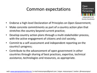 Common expectations
                                                                                                Independent Civil
                                                                                               Society Coordinator

• Endorse a high-level Declaration of Principles on Open Government;
• Make concrete commitments as part of a country action plan that
  stretches the country beyond current practice;
• Develop country action plans through a multi-stakeholder process,
  with the active engagement of citizens and civil society;
• Commit to a self-assessment and independent reporting on the
  country’s progress;
• Contribute to the advancement of open government in other
  countries through sharing of best practices, expertise, technical
  assistance, technologies and resources, as appropriate.



web: www.opengovpartnership.org | e-mail:maassenpaul@gmail.com | skype: maassenpaul | twitter: @maassenpaul
 