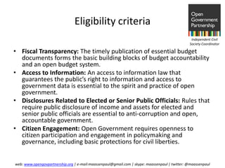 Eligibility criteria
                                                                                                Independent Civil
                                                                                               Society Coordinator

• Fiscal Transparency: The timely publication of essential budget
  documents forms the basic building blocks of budget accountability
  and an open budget system.
• Access to Information: An access to information law that
  guarantees the public’s right to information and access to
  government data is essential to the spirit and practice of open
  government.
• Disclosures Related to Elected or Senior Public Officials: Rules that
  require public disclosure of income and assets for elected and
  senior public officials are essential to anti-corruption and open,
  accountable government.
• Citizen Engagement: Open Government requires openness to
  citizen participation and engagement in policymaking and
  governance, including basic protections for civil liberties.


web: www.opengovpartnership.org | e-mail:maassenpaul@gmail.com | skype: maassenpaul | twitter: @maassenpaul
 