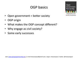 OGP basics
                                                                                                Independent Civil

•   Open government = better society                                                           Society Coordinator



•   OGP origin
•   What makes the OGP concept different?
•   Why engage as civil society?
•   Some early successes




web: www.opengovpartnership.org | e-mail:maassenpaul@gmail.com | skype: maassenpaul | twitter: @maassenpaul
 